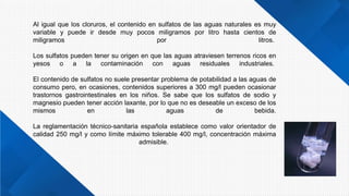 Al igual que los cloruros, el contenido en sulfatos de las aguas naturales es muy
variable y puede ir desde muy pocos miligramos por litro hasta cientos de
miligramos por litros.
Los sulfatos pueden tener su origen en que las aguas atraviesen terrenos ricos en
yesos o a la contaminación con aguas residuales industriales.
El contenido de sulfatos no suele presentar problema de potabilidad a las aguas de
consumo pero, en ocasiones, contenidos superiores a 300 mg/l pueden ocasionar
trastornos gastrointestinales en los niños. Se sabe que los sulfatos de sodio y
magnesio pueden tener acción laxante, por lo que no es deseable un exceso de los
mismos en las aguas de bebida.
La reglamentación técnico-sanitaria española establece como valor orientador de
calidad 250 mg/l y como límite máximo tolerable 400 mg/l, concentración máxima
admisible.
 