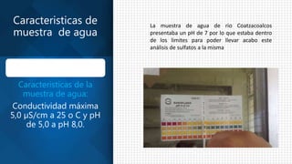 Caracteristicas de
muestra de agua
Caracteristicas de la
muestra de agua:
Conductividad máxima
5,0 µS/cm a 25 o C y pH
de 5,0 a pH 8,0.
La muestra de agua de rio Coatzacoalcos
presentaba un pH de 7 por lo que estaba dentro
de los limites para poder llevar acabo este
análisis de sulfatos a la misma
 