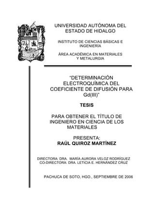 UNIVERSIDAD AUTÓNOMA DEL
ESTADO DE HIDALGO
INSTITUTO DE CIENCIAS BÁSICAS E
INGENIERÍA
ÁREA ACADÉMICA EN MATERIALES
Y METALURGIA
“DETERMINACIÓN
ELECTROQUÍMICA DEL
COEFICIENTE DE DIFUSIÓN PARA
Gd(III)”
TESIS
PARA OBTENER EL TÍTULO DE
INGENIERO EN CIENCIA DE LOS
MATERIALES
PRESENTA:
RAÚL QUIROZ MARTÍNEZ
DIRECTORA: DRA. MARÍA AURORA VELOZ RODRÍGUEZ
CO-DIRECTORA: DRA. LETICIA E. HERNÁNDEZ CRUZ
PACHUCA DE SOTO, HGO., SEPTIEMBRE DE 2006
 