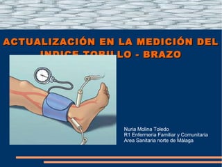 ACTUALIZACIÓN EN LA MEDICIÓN DELACTUALIZACIÓN EN LA MEDICIÓN DEL
INDICE TOBILLO - BRAZOINDICE TOBILLO - BRAZO
Nuria Molina Toledo
R1 Enfermeria Familiar y Comunitaria
Area Sanitaria norte de Málaga
 