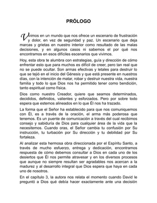 V
PRÓLOGO
ivimos en un mundo que nos ofrece un escenario de frustración
y dolor, en vez de seguridad y paz. Un escenario que deja
marcas y grietas en nuestro interior como resultado de las malas
decisiones, y en algunos casos ni sabemos el por qué nos
encontramos en esos difíciles escenarios que vivimos.
Hoy, esta obra te alumbra con estrategias, guía y dirección de cómo
enfrentar esto que para muchos es difícil de creer, pero tan real que
no se puede ocultar. Son armas efectivas y letales para destruir lo
que se tejió en el inicio del Génesis y que está presente en nuestros
días, con la intención de matar, robar y destruir nuestra vida, nuestra
familia y todo lo que Dios nos ha permitido tener como bendición,
tanto espiritual como física.
Dios como nuestro Creador, quiere que seamos determinados,
decididos, definidos, valientes y esforzados. Pero por sobre todo
espera que estemos alineados en lo que Él nos ha trazado.
La forma que el Señor ha establecido para que nos comuniquemos
con Él, es a través de la oración, el arma más poderosa que
tenemos. Es un puente de comunicación a través del cual recibimos
consejo y sabiduría de Dios para cualquier área de la vida que la
necesitemos. Cuando oras, el Señor cambia tu confusión por Su
instrucción, tu turbación por Su dirección y tu debilidad por Su
fortaleza.
Al analizar esta hermosa obra direccionada por el Espíritu Santo, a
través de mucho esfuerzo, entrega y dedicación, encontramos
respuesta de cómo debemos consultar a Dios en cada uno de los
desiertos que Él nos permite atravesar y en los diversos procesos
que aunque no siempre resultan ser agradables nos acercan a la
madurez y al desarrollo integral que Dios espera que haya en cada
uno de nosotros.
En el capítulo 3, la autora nos relata el momento cuando David le
preguntó a Dios qué debía hacer exactamente ante una decisión
 