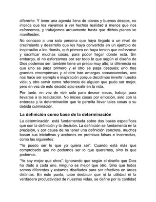 diferente. Y tener una agenda llena de planes y buenos deseos, no
implica que los vayamos a ver hechos realidad a menos que nos
esforcemos, y trabajemos arduamente hasta que dichos planes se
manifiesten.
No conozco a una sola persona que haya llegado a un nivel de
crecimiento y desarrollo que les haya convertido en un ejemplo de
inspiración a los demás, qué primero no haya tenido que esforzarse
y sacrificar muchas cosas, para poder llegar donde está. Sin
embargo, el no esforzarnos por ser todo lo que según el diseño de
Dios podemos ser, también tiene un precio muy alto; la diferencia es
que uno se paga primero y el otro se paga después; uno trae
grandes recompensas y el otro trae amargas consecuencias, uno
nos hace ser ejemplo e inspiración porque decidimos invertir nuestra
vida; y otro servir como referencia de alguien que pudo ser mejor,
pero en vez de esto decidió solo existir en la vida.
Por tanto, en vez de vivir solo para desear cosas, trabaja para
llevarlas a la realización. No inicies cosas por emoción, sino con la
entereza y la determinación que te permita llevar tales cosas a su
debida culminación.
La definición como base de la determinación
La determinación, está fundamentada sobre dos bases específicas
que son la definición y la decisión. La definición se fundamenta en la
precisión, y por causa de no tener una definición concreta, muchos
basan sus iniciativas y acciones en premisas falsas e incorrectas,
como las siguientes:
“Yo puedo ser lo que yo quiera ser”. Cuando está más que
comprobado que no podemos ser lo que queremos, sino lo que
podemos.
“Yo soy mejor que otros”. Ignorando que según el diseño que Dios
ha dado a cada uno, ninguno es mejor que otro. Sino que todos
somos diferentes y estamos diseñados para ser efectivos en áreas
distintas. En este punto, cabe destacar que ni la utilidad ni la
verdadera productividad de nuestras vidas, se define por la cantidad
 