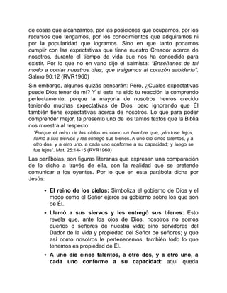 de cosas que alcanzamos, por las posiciones que ocupamos, por los
recursos que tengamos, por los conocimientos que adquiramos ni
por la popularidad que logramos. Sino en que tanto podamos
cumplir con las expectativas que tiene nuestro Creador acerca de
nosotros, durante el tiempo de vida que nos ha concedido para
existir. Por lo que no en vano dijo el salmista: “Enséñanos de tal
modo a contar nuestros días, que traigamos al corazón sabiduría”.
Salmo 90:12 (RVR1960)
Sin embargo, algunos quizás pensarán: Pero, ¿Cuáles expectativas
puede Dios tener de mí? Y si esta ha sido tu reacción la comprendo
perfectamente, porque la mayoría de nosotros hemos crecido
teniendo muchas expectativas de Dios, pero ignorando que Él
también tiene expectativas acerca de nosotros. Lo que para poder
comprender mejor, te presento uno de los tantos textos que la Biblia
nos muestra al respecto:
“Porque el reino de los cielos es como un hombre que, yéndose lejos,
llamó a sus siervos y les entregó sus bienes. A uno dio cinco talentos, y a
otro dos, y a otro uno, a cada uno conforme a su capacidad; y luego se
fue lejos”. Mat. 25:14-15 (RVR1960)
Las parábolas, son figuras literarias que expresan una comparación
de lo dicho a través de ella, con la realidad que se pretende
comunicar a los oyentes. Por lo que en esta parábola dicha por
Jesús:
El reino de los cielos: Simboliza el gobierno de Dios y el
modo como el Señor ejerce su gobierno sobre los que son
de Él.
Llamó a sus siervos y les entregó sus bienes: Esto
revela que, ante los ojos de Dios, nosotros no somos
dueños o señores de nuestra vida; sino servidores del
Dador de la vida y propiedad del Señor de señores; y que
así como nosotros le pertenecemos, también todo lo que
tenemos es propiedad de Él.
A uno dio cinco talentos, a otro dos, y a otro uno, a
cada uno conforme a su capacidad: aquí queda
 