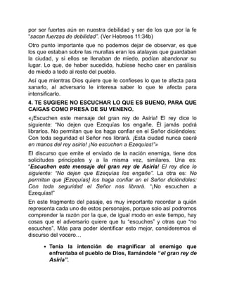 por ser fuertes aún en nuestra debilidad y ser de los que por la fe
“sacan fuerzas de debilidad”. (Ver Hebreos 11:34b)
Otro punto importante que no podemos dejar de observar, es que
los que estaban sobre las murallas eran los atalayas que guardaban
la ciudad, y si ellos se llenaban de miedo, podían abandonar su
lugar. Lo que, de haber sucedido, hubiese hecho caer en parálisis
de miedo a todo al resto del pueblo.
Así que mientras Dios quiere que le confieses lo que te afecta para
sanarlo, al adversario le interesa saber lo que te afecta para
intensificarlo.
4. TE SUGIERE NO ESCUCHAR LO QUE ES BUENO, PARA QUE
CAIGAS COMO PRESA DE SU VENENO.
«¡Escuchen este mensaje del gran rey de Asiria! El rey dice lo
siguiente: “No dejen que Ezequías los engañe. Él jamás podrá
librarlos. No permitan que los haga confiar en el Señor diciéndoles:
Con toda seguridad el Señor nos librará. ¡Esta ciudad nunca caerá
en manos del rey asirio! ¡No escuchen a Ezequías!”»
El discurso que emite el enviado de la nación enemiga, tiene dos
solicitudes principales y a la misma vez, similares. Una es:
“Escuchen este mensaje del gran rey de Asiria! El rey dice lo
siguiente: “No dejen que Ezequías los engañe”. La otra es: No
permitan que [Ezequías] los haga confiar en el Señor diciéndoles:
Con toda seguridad el Señor nos librará. “¡No escuchen a
Ezequías!”
En este fragmento del pasaje, es muy importante recordar a quién
representa cada uno de estos personajes, porque solo así podremos
comprender la razón por la que, de igual modo en este tiempo, hay
cosas que el adversario quiere que tu “escuches” y otras que “no
escuches”. Más para poder identificar esto mejor, consideremos el
discurso del vocero…
Tenía la intención de magnificar al enemigo que
enfrentaba el pueblo de Dios, llamándole “el gran rey de
Asiria”.
 