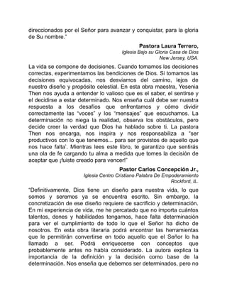 direccionados por el Señor para avanzar y conquistar, para la gloria
de Su nombre.”
Pastora Laura Terrero,
Iglesia Bajo su Gloria Casa de Dios
New Jersey, USA.
La vida se compone de decisiones. Cuando tomamos las decisiones
correctas, experimentamos las bendiciones de Dios. Si tomamos las
decisiones equivocadas, nos desviamos del camino, lejos de
nuestro diseño y propósito celestial. En esta obra maestra, Yesenia
Then nos ayuda a entender lo valioso que es el saber, el sentirse y
el decidirse a estar determinado. Nos enseña cuál debe ser nuestra
respuesta a los desafíos que enfrentamos y cómo dividir
correctamente las “voces” y los “mensajes” que escuchamos. La
determinación no niega la realidad, observa los obstáculos, pero
decide creer la verdad que Dios ha hablado sobre ti. La pastora
Then nos encarga, nos inspira y nos responsabiliza a “ser
productivos con lo que tenemos... para ser provistos de aquello que
nos hace falta’. Mientras lees este libro, te garantizo que sentirás
una ola de fe cargando tu alma a medida que tomes la decisión de
aceptar que ¡fuiste creado para vencer!”
Pastor Carlos Concepción Jr.,
Iglesia Centro Cristiano Palabra De Empoderamiento
Rockford, IL.
“Definitivamente, Dios tiene un diseño para nuestra vida, lo que
somos y seremos ya se encuentra escrito. Sin embargo, la
concretización de ese diseño requiere de sacrificio y determinación.
En mi experiencia de vida, me he percatado que no importa cuántos
talentos, dones y habilidades tengamos, hace falta determinación
para ver el cumplimiento de todo lo que el Señor ha dicho de
nosotros. En esta obra literaria podrá encontrar las herramientas
que le permitirán convertirse en todo aquello que el Señor lo ha
llamado a ser. Podrá enriquecerse con conceptos que
probablemente antes no había considerado. La autora explica la
importancia de la definición y la decisión como base de la
determinación. Nos enseña que debemos ser determinados, pero no
 
