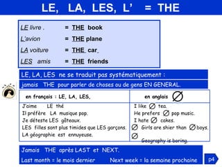 LE,  LA,  LES,  L’  =  THE LE  livre . =  THE   book  L’ avion =  THE  plane LA  voiture  =  THE  car   LES   amis  =  THE   friends jamais   THE  pour parler de choses ou de gens EN GENERAL. LE, LA, LES  ne se traduit pas systématiquement : Jamais   THE  après LAST  et  NEXT.  Last month = le mois dernier  Next week = la semaine prochaine p4 I like  tea.  He prefers  pop music. I hate  cakes. Girls are shier than  boys.  Geography is boring. J’aime  LE  thé  Il préfère  LA  musique pop. Je déteste LES  gâteaux.  LES  filles sont plus timides que LES garçons. LA géographie  est  ennuyeuse. en anglais  : en français : LE, LA, LES,  
