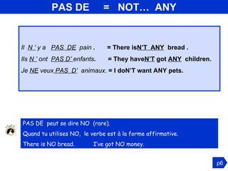 PAS DE  =  NOT…  ANY Il  N ’  y a  PAS  DE   pain  .  = There is N’T  ANY   bread . Ils  N ’   ont  PAS D’  enfants .  = They have N’T  got  ANY   children. Je  NE  veux  PAS  D’   animaux.  = I doN’T want ANY pets. p6 PAS DE  peut se dire NO  (rare).  Quand tu utilises NO,  le verbe est à la forme affirmative.  There is NO bread.  I’ve got NO money. 