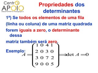 Propriedades dos
                determinantes
1ª) Se todos os elementos de uma fila
(linha ou coluna) de uma matriz quadrada
forem iguais a zero, o determinante
   dessa
matriz também será zero.
             1 0 4 1 
                       
Exemplo: 2 0 3 0 
        A =            ⇒   det A =0
              3 0 7 2
                       
             9 0 0 5 
                       
 