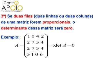 3ª) Se duas filas (duas linhas ou duas colunas)
de uma matriz forem proporcionais, o
determinante dessa matriz será zero.

Exemplo:  1 0 4 2 
                  
          2 7 3 4 
       A =        ⇒det A =0
           2 7 3 4
                  
          3 1 0 6 
                  
 