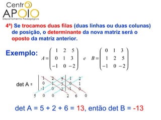 4ª) Se trocamos duas filas (duas linhas ou duas colunas)
   de posição, o determinante da nova matriz será o
   oposto da matriz anterior.

                 1 2 5              0 1 3 
Exemplo:                                     
              A= 0 1 3       e   B= 1 2 5
                 −1 0 − 2           −1 0 − 2 
                                             


    det A =



   det A = 5 + 2 + 6 = 13, então det B = -13
 