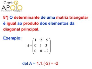 8ª) O determinante de uma matriz triangular
é igual ao produto dos elementos da
diagonal principal.

Exemplo:         1 2 5 
                        
             A = 0 1 3 
                 0 0 − 2
                        


           det A = 1.1.(-2) = -2
 