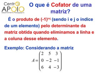 O que é Cofator de uma
                    matriz?
  É o produto de (-1)i+j (sendo i e j o índice
de um elemento) pelo determinante da
matriz obtida quando eliminamos a linha e
a coluna desse elemento.

Exemplo: Considerando a matriz
               2 5 3 
                        
           A =  0 − 2 −1
                6 4 − 3
                        
 