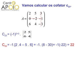 Vamos calcular os cofator c23.

                           2 5 3 
                                    
                       A =  0 − 2 −1
                            6 4 − 3
                                    
                        2 5
C23 = (-1)   2+3
                   .
                        6 4


C23 = -1.[2 .4 – 5 . 6] = -1. (8 - 30)= -1(-22) = 22
 