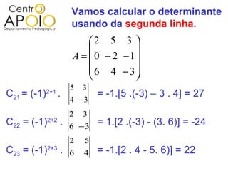 Vamos calcular o determinante
                       usando da segunda linha.
                           2 5 3 
                                    
                       A =  0 − 2 −1
                            6 4 − 3
                                    
                       5   3
C21 = (-1)   2+1
                   .           = -1.[5 .(-3) – 3 . 4] = 27
                       4 −3
                       2   3
C22 = (-1)2+2 . 6 − 3 = 1.[2 .(-3) - (3. 6)] = -24
                       2   5
C23 = (-1)2+3 . 6 4 = -1.[2 . 4 - 5. 6)] = 22
 