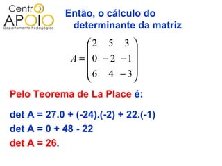 Então, o cálculo do
              determinante da matriz
                  2 5 3 
                           
              A =  0 − 2 −1
                   6 4 − 3
                           
Pelo Teorema de La Place é:

det A = 27.0 + (-24).(-2) + 22.(-1)
det A = 0 + 48 - 22
det A = 26.
 