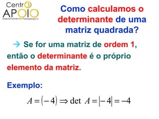 Como calculamos o
             determinante de uma
               matriz quadrada?
   Se for uma matriz de ordem 1,
então o determinante é o próprio
elemento da matriz.

Exemplo:
     A = ( − 4 ) ⇒ det A = − 4 = −4
 