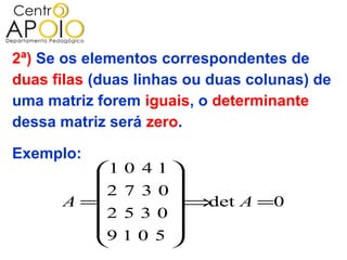 2ª) Se os elementos correspondentes de
duas filas (duas linhas ou duas colunas) de
uma matriz forem iguais, o determinante
dessa matriz será zero.

Exemplo:
         1 0 4 1 
                 
         2 7 3 0 
      A =        ⇒det A =0
          2 5 3 0
                 
         9 1 0 5 
                 
 