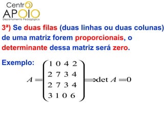 3ª) Se duas filas (duas linhas ou duas colunas)
de uma matriz forem proporcionais, o
determinante dessa matriz será zero.

Exemplo:  1 0 4 2 
                  
          2 7 3 4 
       A =        ⇒det A =0
           2 7 3 4
                  
          3 1 0 6 
                  
 