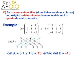 4ª) Se trocamos duas filas (duas linhas ou duas colunas)
   de posição, o determinante da nova matriz será o
   oposto da matriz anterior.

Exemplo:         1 2 5
                          
                                      0 1 3 
                                               
              A= 0 1 3       e   B= 1 2 5
                 −1 0 − 2           −1 0 − 2 
                                             


    det A =



   det A = 5 + 2 + 6 = 13, então det B = -13
 