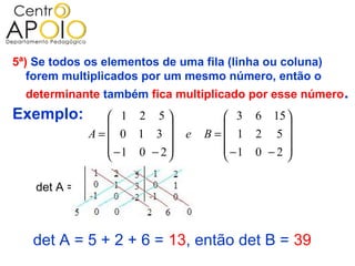 5ª) Se todos os elementos de uma fila (linha ou coluna)
   forem multiplicados por um mesmo número, então o
  determinante também fica multiplicado por esse número.
Exemplo:         1 2 5             3    6 15 
                                             
              A= 0 1 3      e   B= 1    2 5
                 −1 0 − 2          −1   0 −2 
                                             

    det A =



   det A = 5 + 2 + 6 = 13, então det B = 39
 