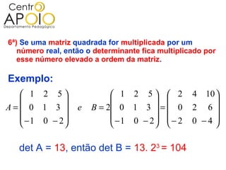 6ª) Se uma matriz quadrada for multiplicada por um
   número real, então o determinante fica multiplicado por
   esse número elevado a ordem da matriz.

Exemplo:
   1 2 5                   1 2 5  2           4 10 
                                                   
A= 0 1 3         e   B = 2 0 1 3  =  0        2 6
   −1 0 − 2                −1 0 − 2  − 2      0 −4 
                                                   

   det A = 13, então det B = 13. 23 = 104
 