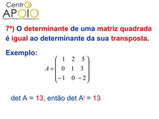 7ª) O determinante de uma matriz quadrada
é igual ao determinante da sua transposta.

Exemplo:
               1 2 5
                       
            A= 0 1 3 
               −1 0 − 2
                       

 det A = 13, então det At = 13
 