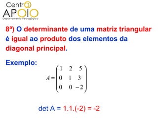 8ª) O determinante de uma matriz triangular
é igual ao produto dos elementos da
diagonal principal.

Exemplo:
                 1 2 5 
                        
             A = 0 1 3 
                 0 0 − 2
                        


           det A = 1.1.(-2) = -2
 