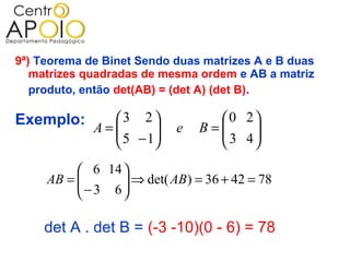 9ª) Teorema de Binet Sendo duas matrizes A e B duas
   matrizes quadradas de mesma ordem e AB a matriz
   produto, então det(AB) = (det A) (det B).

Exemplo: A =  3 2 
             
                                  0 2
              5 − 1
                           e   B=
                                   3 4
                                       
                                    
           6 14 
     AB = 
           − 3 6  ⇒ det( AB ) = 36 + 42 = 78
                  
                 

    det A . det B = (-3 -10)(0 - 6) = 78
 