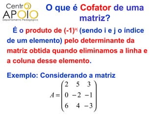 O que é Cofator de uma
                    matriz?
  É o produto de (-1)i+j (sendo i e j o índice
de um elemento) pelo determinante da
matriz obtida quando eliminamos a linha e
a coluna desse elemento.

Exemplo: Considerando a matriz
               2 5 3 
                        
           A =  0 − 2 −1
                6 4 − 3
                        
 