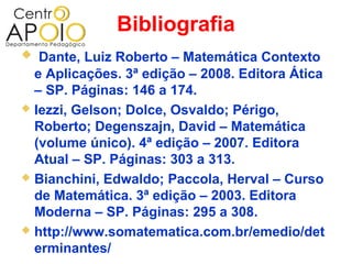 Bibliografia
  Dante, Luiz Roberto – Matemática Contexto
  e Aplicações. 3ª edição – 2008. Editora Ática
  – SP. Páginas: 146 a 174.
 Iezzi, Gelson; Dolce, Osvaldo; Périgo,
  Roberto; Degenszajn, David – Matemática
  (volume único). 4ª edição – 2007. Editora
  Atual – SP. Páginas: 303 a 313.
 Bianchini, Edwaldo; Paccola, Herval – Curso
  de Matemática. 3ª edição – 2003. Editora
  Moderna – SP. Páginas: 295 a 308.
 http://www.somatematica.com.br/emedio/det
  erminantes/
 