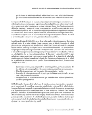 Módulo de principios de epidemiología para el control de enfermedades (MOPECE)
Organización Panamericana de la Salud / OMS 23
go; el control de la enfermedad en la población se enfoca a la reducción de los ries-
gos individuales de enfermar a través de intervenciones sobre los estilos de vida.
Es importante destacar que, en cada era, el paradigma epidemiológico dominante ha te-
nido implicaciones cruciales para la práctica de la salud pública, no solamente al redefi-
nir el concepto de salud prevalente en un lugar y tiempo dados, sino fundamentalmente
al fijar las premisas y normas de lo que, en su momento, se califica como práctica racio-
nal de la salud pública. Así, la transición de paradigmas epidemiológicos se acompaña
de cambios en la definición de políticas de salud, prioridades de investigación en salud,
necesidades de capacitación de recursos humanos, organización de los sistemas de salud
y operación de los servicios de salud, entre muchos otros cambios.
Las últimas décadas del Siglo XX vieron desarrollarse a la epidemiología como disciplina
aplicada básica de la salud pública. En ese contexto surge la definición amplia de salud
propuesta por la Organización Mundial de la Salud (OMS) como “el estado de completo
bienestar físico, mental y social y no solo la ausencia de enfermedad” y se plantean nue-
vas perspectivas epidemiológicas sobre la salud poblacional. Una de las más innovadoras
y trascendentales por su carácter integrador y repercusión internacional en las políticas
de salud pública fue la perspectiva canadiense de Lalonde y Laframboise (1974), que
definió un marco conceptual comprensivo para el análisis de la situación de salud y la
gestión sanitaria. Bajo el modelo de Lalonde, los factores condicionantes de la salud
en la población se ubican en cuatro grandes dimensiones de la realidad, denominadas
“campos de la salud”:
•	 La biología humana, que comprende la herencia genética, el funcionamiento de
los sistemas internos complejos y los procesos de maduración y envejecimiento.
•	 El ambiente, que comprende los medios físico, psicológico y social.
•	 Los estilos de vida, que comprende la participación laboral, en actividades recrea-
tivas y los patrones de consumo.
•	 La organización de los sistemas de salud, que comprende los aspectos preventivos,
curativos y recuperativos.
El Modelo de los Campos de la Salud puso de manifiesto, en el plano político y académi-
co, la importancia de considerar una visión más holística o integral de la salud pública.
Los postulados centrales en la propuesta de Lalonde son que la forma como se organizan
o se dejan de organizar los sistemas de salud es, en sí misma, un elemento clave para la
presencia o ausencia de enfermedad en la población; que la prestación de servicios de
atención de salud y la inversión en tecnología y tratamiento médicos no son suficientes
para mejorar las condiciones de salud en la población, y que los múltiples factores que
determinan el estado de salud y la enfermedad en la población trascienden la esfera in-
dividual y se proyectan al colectivo social.
 