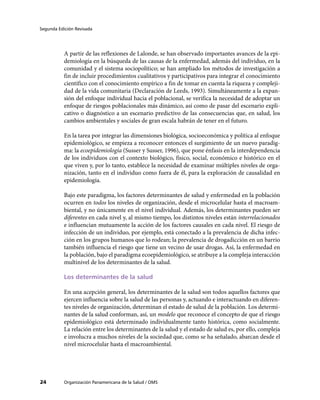Segunda Edición Revisada
Organización Panamericana de la Salud / OMS24
A partir de las reflexiones de Lalonde, se han observado importantes avances de la epi-
demiología en la búsqueda de las causas de la enfermedad, además del individuo, en la
comunidad y el sistema sociopolítico; se han ampliado los métodos de investigación a
fin de incluir procedimientos cualitativos y participativos para integrar el conocimiento
científico con el conocimiento empírico a fin de tomar en cuenta la riqueza y compleji-
dad de la vida comunitaria (Declaración de Leeds, 1993). Simultáneamente a la expan-
sión del enfoque individual hacia el poblacional, se verifica la necesidad de adoptar un
enfoque de riesgos poblacionales más dinámico, así como de pasar del escenario expli-
cativo o diagnóstico a un escenario predictivo de las consecuencias que, en salud, los
cambios ambientales y sociales de gran escala habrán de tener en el futuro.
En la tarea por integrar las dimensiones biológica, socioeconómica y política al enfoque
epidemiológico, se empieza a reconocer entonces el surgimiento de un nuevo paradig-
ma: la ecoepidemiología (Susser y Susser, 1996), que pone énfasis en la interdependencia
de los individuos con el contexto biológico, físico, social, económico e histórico en el
que viven y, por lo tanto, establece la necesidad de examinar múltiples niveles de orga-
nización, tanto en el individuo como fuera de él, para la exploración de causalidad en
epidemiología.
Bajo este paradigma, los factores determinantes de salud y enfermedad en la población
ocurren en todos los niveles de organización, desde el microcelular hasta el macroam-
biental, y no únicamente en el nivel individual. Además, los determinantes pueden ser
diferentes en cada nivel y, al mismo tiempo, los distintos niveles están interrelacionados
e influencian mutuamente la acción de los factores causales en cada nivel. El riesgo de
infección de un individuo, por ejemplo, está conectado a la prevalencia de dicha infec-
ción en los grupos humanos que lo rodean; la prevalencia de drogadicción en un barrio
también influencia el riesgo que tiene un vecino de usar drogas. Así, la enfermedad en
la población, bajo el paradigma ecoepidemiológico, se atribuye a la compleja interacción
multinivel de los determinantes de la salud.
Los determinantes de la salud
En una acepción general, los determinantes de la salud son todos aquellos factores que
ejercen influencia sobre la salud de las personas y, actuando e interactuando en diferen-
tes niveles de organización, determinan el estado de salud de la población. Los determi-
nantes de la salud conforman, así, un modelo que reconoce el concepto de que el riesgo
epidemiológico está determinado individualmente tanto histórica, como socialmente.
La relación entre los determinantes de la salud y el estado de salud es, por ello, compleja
e involucra a muchos niveles de la sociedad que, como se ha señalado, abarcan desde el
nivel microcelular hasta el macroambiental.
 