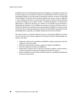Segunda Edición Revisada
Organización Panamericana de la Salud / OMS28
la globalización de las enfermedades infecciosas emergentes y reemergentes impone con
la misma urgencia la necesidad de fortalecer las capacidades de alerta y respuesta epi-
demiológicas desde los servicios locales de salud para construir un marco de seguridad
sanitaria global. El aumento del movimiento poblacional, sea por turismo, migración
o como resultado de desastres, el crecimiento del comercio internacional de alimentos
y productos biológicos, los cambios sociales y ambientales ligados a la urbanización,
deforestación y alteración del clima, los cambios en los métodos de procesamiento y
distribución de alimentos y en los hábitos de consumo, la amenaza de brotes como re-
sultado de la liberación accidental o intencional de agentes biológicos y las repercusiones
económicas de las situaciones epidémicas reafirman la necesidad de capacitación en epi-
demiología básica y aplicada a la realidad cotidiana de los servicios de salud.
Sin tratar de hacer un recuento exhaustivo ya que se tratará más adelante, lo anterior
sirve de referencia para enmarcar algunos de los aspectos donde la epidemiología con-
tribuye, entre ellos:
•	 Vigilar las tendencias de mortalidad, morbilidad y riesgo y monitorear la efectivi-
dad de los servicios de salud.
•	 Identificar determinantes, factores y grupos de riesgo en la población.
•	 Priorizar problemas de salud en la población.
•	 Proporcionar evidencia para la selección racional de políticas, intervenciones y
servicios de salud, así como para la asignación eficiente de recursos.
•	 Evaluar medidas de control e intervenciones sanitarias y respaldar la planificación
de los servicios de salud.
 