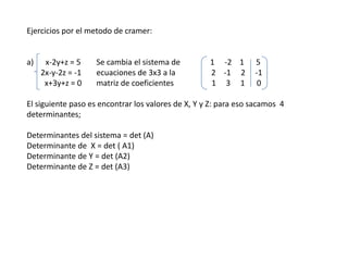 Ejercicios por el metodo de cramer: a)      x-2y+z = 5	Se cambia el sistema de               1     -2    1      5        2x-y-2z = -1 	ecuaciones de 3x3 a la                  2    -1     2     -1          x+3y+z = 0 	matriz de coeficientes                   1     3     1      0 El siguiente paso es encontrar los valores de X, Y y Z: para eso sacamos  4 determinantes; Determinantes del sistema = det (A) Determinante de  X = det ( A1) Determinante de Y = det (A2) Determinante de Z = det (A3) 