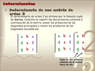 Determinantes Determinante de una matriz de orden 3 El determinante de orden 3 se obtiene por la llamada regla de  Sarrus . Consiste en repetir las dos primeras columnas a continuación de la matriz, sumar los productos de las diagonales principales y restar los productos de las diagonales secundarias. Copia las dos primeras columnas de la matriz, fuera de ella …. 