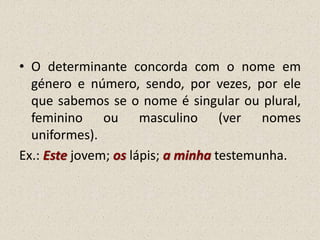 • O determinante concorda com o nome em
género e número, sendo, por vezes, por ele
que sabemos se o nome é singular ou plural,
feminino ou masculino (ver nomes
uniformes).
Ex.: Este jovem; os lápis; a minha testemunha.
 