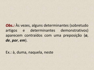 Obs.: Às vezes, alguns determinantes (sobretudo
artigos e determinantes demonstrativos)
aparecem contraídos com uma preposição (a,
de, por, em).
Ex.: à, duma, naquela, neste
 