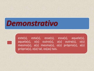 Demonstrativo
este(s), esta(s), esse(s), essa(s), aquele(s),
aquela(s), o(s) outro(s), a(s) outra(s), o(s)
mesmo(s), a(s) mesma(s), o(s) próprio(s), a(s)
própria(s), o(a) tal, os(as) tais.
 