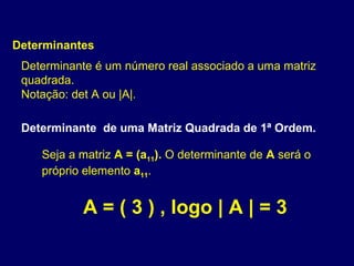 Determinantes
 Determinante é um número real associado a uma matriz
 quadrada.
 Notação: det A ou |A|.

 Determinante de uma Matriz Quadrada de 1ª Ordem.

    Seja a matriz A = (a11). O determinante de A será o
    próprio elemento a11.


           A = ( 3 ) , logo | A | = 3
 