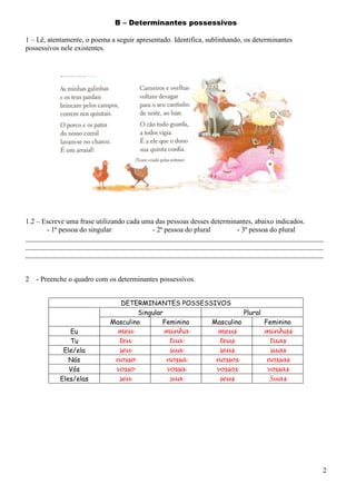 B – Determinantes possessivos
1 – Lê, atentamente, o poema a seguir apresentado. Identifica, sublinhando, os determinantes
possessivos nele existentes.

1.2 – Escreve uma frase utilizando cada uma das pessoas desses determinantes, abaixo indicados.
- 1ª pessoa do singular
- 2ª pessoa do plural
- 3ª pessoa do plural
___________________________________________________________________________________
___________________________________________________________________________________
___________________________________________________________________________________

2

- Preenche o quadro com os determinantes possessivos.

Eu
Tu
Ele/ela
Nós
Vós
Eles/elas

DETERMINANTES POSSESSIVOS
Singular
Plural
Masculino
Feminino
Masculino
Feminino
meu
minha
meus
minhas
teu
tua
teus
tuas
seu
sua
seus
suas
nosso
nossa
nossos
nossas
vosso
vossa
vossos
vossas
seu
sua
seus
Suas

2

 