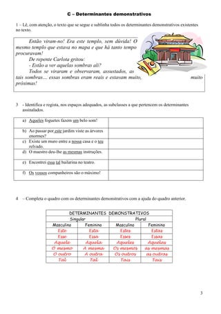 C – Determinantes demonstrativos
1 – Lê, com atenção, o texto que se segue e sublinha todos os determinantes demonstrativos existentes
no texto.

Então viram-no! Era este templo, sem dúvida! O
mesmo templo que estava no mapa e que há tanto tempo
procuravam!
De repente Carlota gritou:
- Estão a ver aquelas sombras ali?
Todos se viraram e observaram, assustados, as
tais sombras… essas sombras eram reais e estavam muito,
próximas!

3

muito

- Identifica e regista, nos espaços adequados, as subclasses a que pertencem os determinantes
assinalados.
a) Aqueles foguetes fazem um belo som!
b) Ao passar por este jardim viste as árvores
enormes?
c) Existe um muro entre a nossa casa e o teu
relvado.
d) O maestro deu-lhe as mesmas instruções.
e) Encontrei essa tal bailarina no teatro.
f) Os vossos companheiros são o máximo!

4

– Completa o quadro com os determinantes demonstrativos com a ajuda do quadro anterior.
DETERMINANTES DEMONSTRATIVOS
Singular
Plural
Masculino
Feminino
Masculino
Feminino
Este
Esta
Estes
Estas
Esse
Essa
Esses
Essas
Aquele
Aquela
Aqueles
Aquelas
O mesmo
A mesma
Os mesmos
as mesmas
O outro
A outra
Os outros
as outras
Tal
Tal
Tais
Tais

3

 