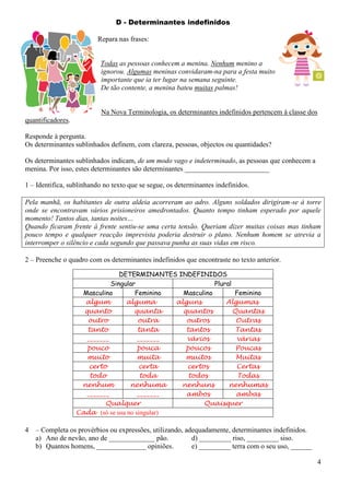 D - Determinantes indefinidos
Repara nas frases:

Todas as pessoas conhecem a menina. Nenhum menino a
ignorou. Algumas meninas convidaram-na para a festa muito
importante que ia ter lugar na semana seguinte.
De tão contente, a menina bateu muitas palmas!

Na Nova Terminologia, os determinantes indefinidos pertencem à classe dos
quantificadores.
Responde à pergunta.
Os determinantes sublinhados definem, com clareza, pessoas, objectos ou quantidades?
Os determinantes sublinhados indicam, de um modo vago e indeterminado, as pessoas que conhecem a
menina. Por isso, estes determinantes são determinantes ________________________
1 – Identifica, sublinhando no texto que se segue, os determinantes indefinidos.
Pela manhã, os habitantes de outra aldeia acorreram ao adro. Alguns soldados dirigiram-se à torre
onde se encontravam vários prisioneiros amedrontados. Quanto tempo tinham esperado por aquele
momento! Tantos dias, tantas noites…
Quando ficaram frente à frente sentiu-se uma certa tensão. Queriam dizer muitas coisas mas tinham
pouco tempo e qualquer reacção imprevista poderia destruir o plano. Nenhum homem se atrevia a
interromper o silêncio e cada segundo que passava punha as suas vidas em risco.
2 – Preenche o quadro com os determinantes indefinidos que encontraste no texto anterior.
DETERMINANTES INDEFINIDOS
Singular
Plural
Masculino
Feminino
Masculino
Feminino
algum
alguma
alguns
Algumas
quanto
quanta
quantos
Quantas
outro
outra
outros
Outras
tanto
tanta
tantos
Tantas
_______
_______
vários
várias
pouco
pouca
poucos
Poucas
muito
muita
muitos
Muitas
certo
certa
certos
Certas
todo
toda
todos
Todas
nenhum
nenhuma
nenhuns
nenhumas
_______
_______
ambos
ambas
Qualquer
Quaisquer
Cada (só se usa no singular)

4

– Completa os provérbios ou expressões, utilizando, adequadamente, determinantes indefinidos.
a) Ano de nevão, ano de _____________ pão.
d) _________ riso, _________ siso.
b) Quantos homens, ______________ opiniões.
e) _________ terra com o seu uso, ______
4

 