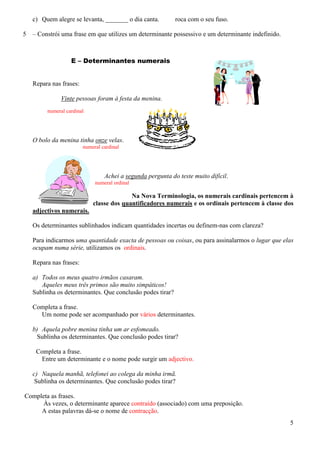 c) Quem alegre se levanta, _______ o dia canta.
5

roca com o seu fuso.

– Constrói uma frase em que utilizes um determinante possessivo e um determinante indefinido.

E – Determinantes numerais

Repara nas frases:
Vinte pessoas foram à festa da menina.
numeral cardinal

O bolo da menina tinha onze velas.
numeral cardinal

Achei a segunda pergunta do teste muito difícil.
numeral ordinal

Na Nova Terminologia, os numerais cardinais pertencem à
classe dos quantificadores numerais e os ordinais pertencem à classe dos
adjectivos numerais.
Os determinantes sublinhados indicam quantidades incertas ou definem-nas com clareza?
Para indicarmos uma quantidade exacta de pessoas ou coisas, ou para assinalarmos o lugar que elas
ocupam numa série, utilizamos os ordinais.
Repara nas frases:
a) Todos os meus quatro irmãos casaram.
Aqueles meus três primos são muito simpáticos!
Sublinha os determinantes. Que conclusão podes tirar?
Completa a frase.
Um nome pode ser acompanhado por vários determinantes.
b) Aquela pobre menina tinha um ar esfomeado.
Sublinha os determinantes. Que conclusão podes tirar?
Completa a frase.
Entre um determinante e o nome pode surgir um adjectivo.
c) Naquela manhã, telefonei ao colega da minha irmã.
Sublinha os determinantes. Que conclusão podes tirar?
Completa as frases.
Às vezes, o determinante aparece contraído (associado) com uma preposição.
A estas palavras dá-se o nome de contracção.
5

 