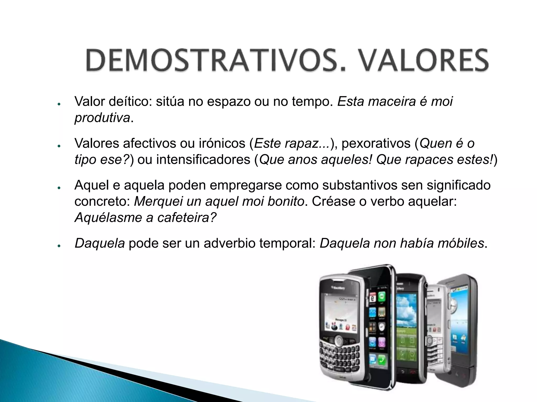 ● Valor deítico: sitúa no espazo ou no tempo. Esta maceira é moi 
produtiva. 
● Valores afectivos ou irónicos (Este rapaz...), pexorativos (Quen é o 
tipo ese?) ou intensificadores (Que anos aqueles! Que rapaces estes!) 
● Aquel e aquela poden empregarse como substantivos sen significado 
concreto: Merquei un aquel moi bonito. Créase o verbo aquelar: 
Aquélasme a cafeteira? 
● Daquela pode ser un adverbio temporal: Daquela non había móbiles. 
 