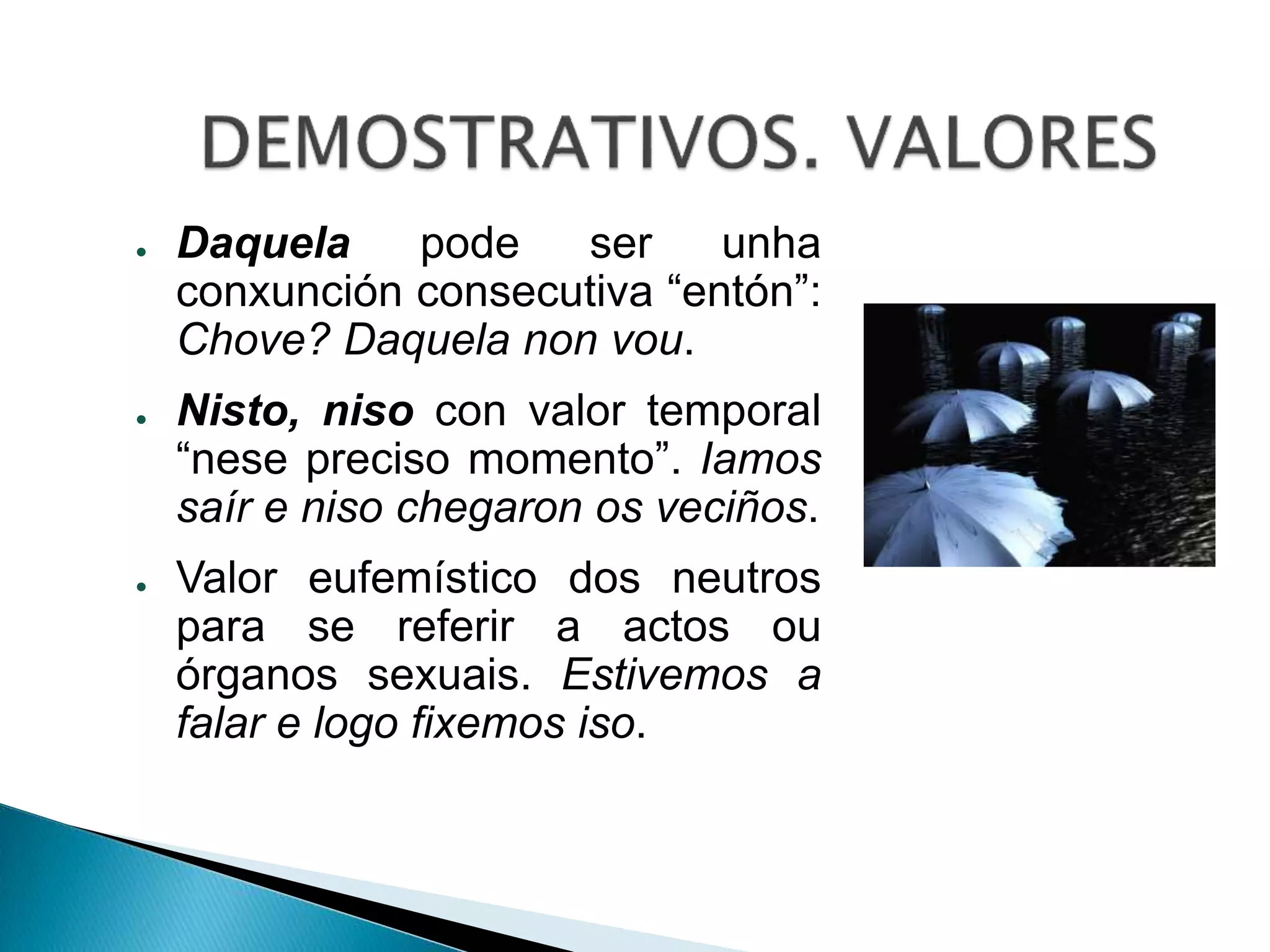 ● Daquela pode ser unha 
conxunción consecutiva “entón”: 
Chove? Daquela non vou. 
● Nisto, niso con valor temporal 
“nese preciso momento”. Iamos 
saír e niso chegaron os veciños. 
● Valor eufemístico dos neutros 
para se referir a actos ou 
órganos sexuais. Estivemos a 
falar e logo fixemos iso. 
 