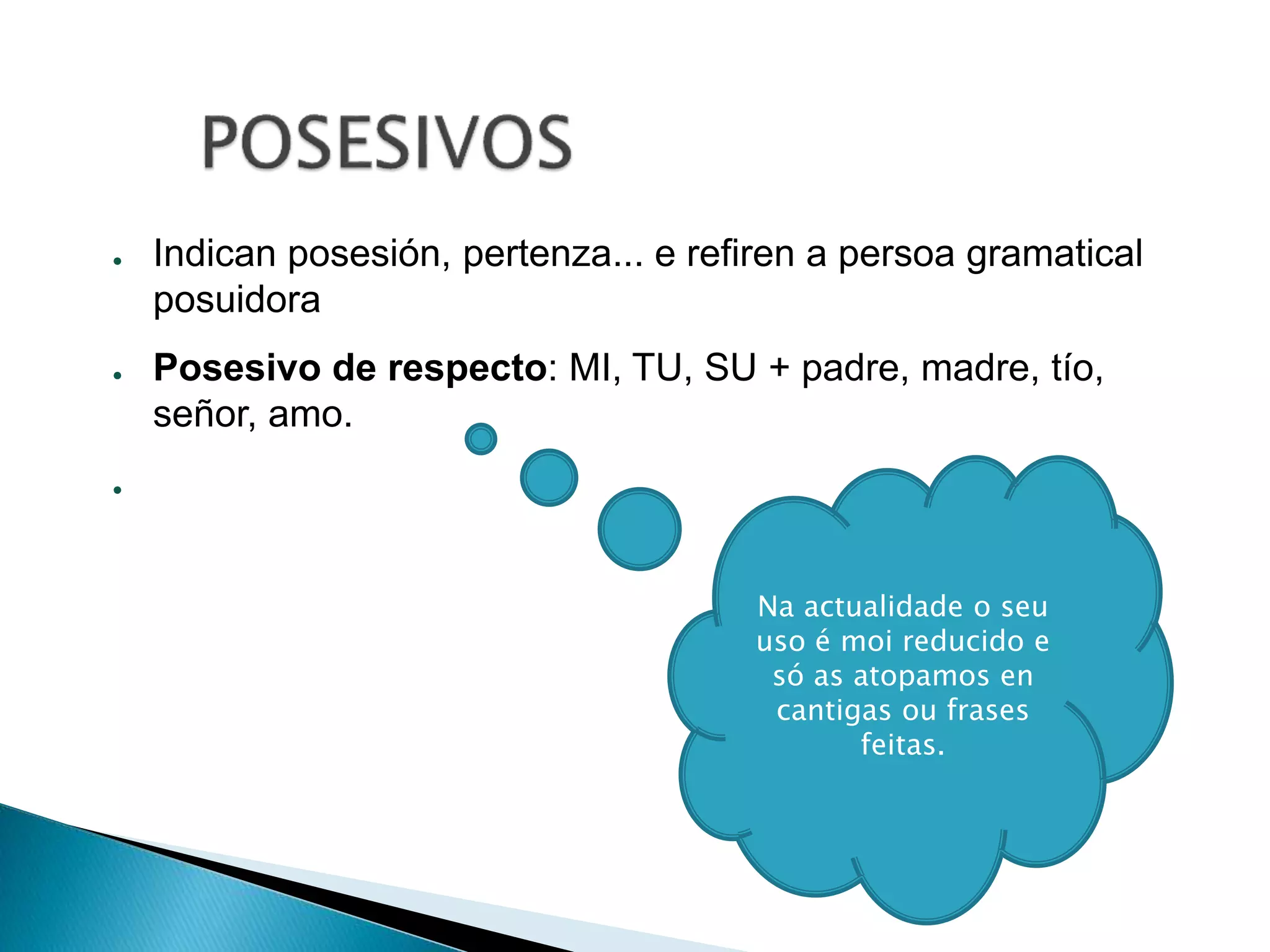 ● Indican posesión, pertenza... e refiren a persoa gramatical 
posuidora 
● Posesivo de respecto: MI, TU, SU + padre, madre, tío, 
señor, amo. 
● 
Na actualidade o seu 
uso é moi reducido e 
só as atopamos en 
cantigas ou frases 
feitas. 
 