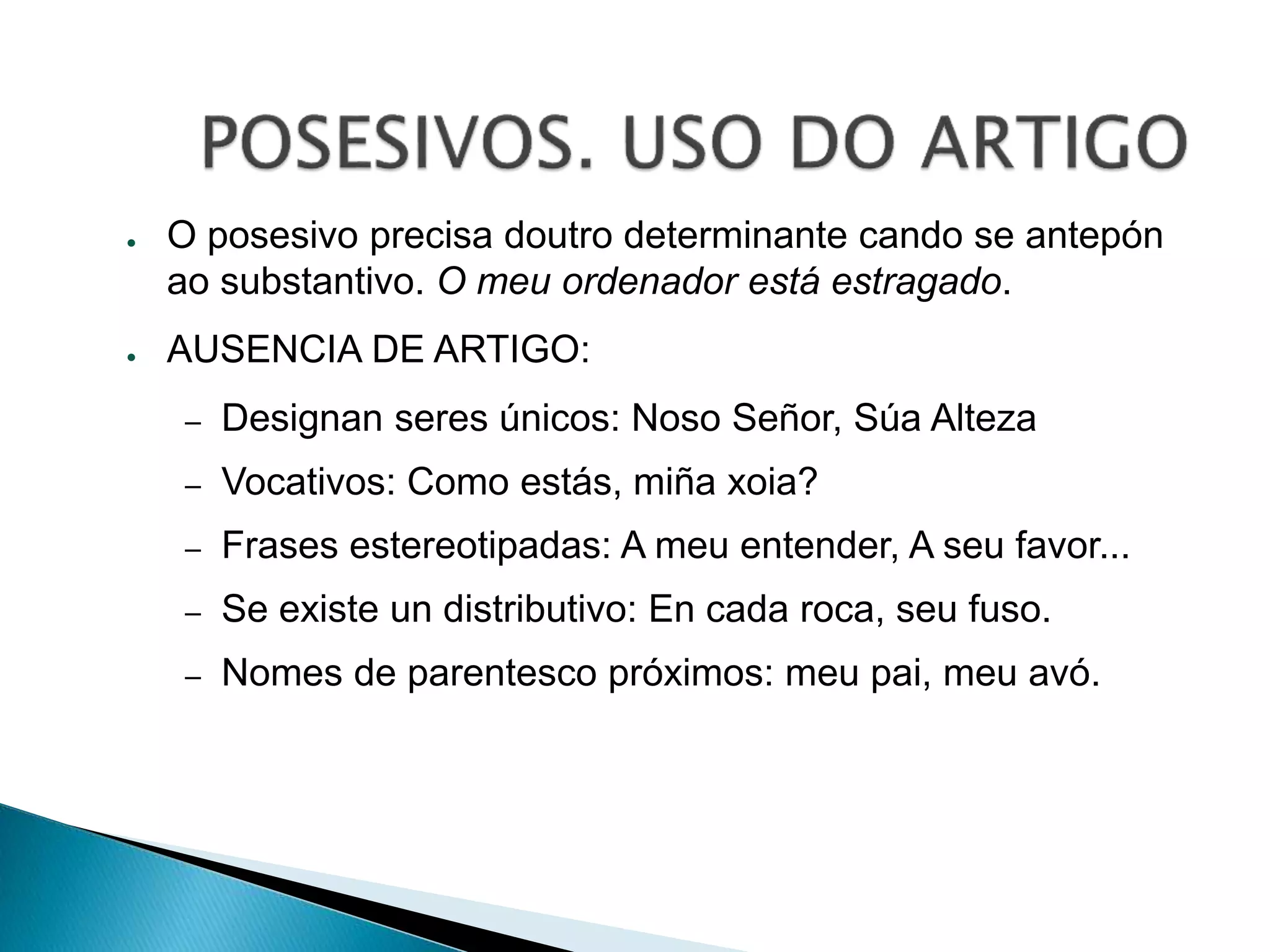 ● O posesivo precisa doutro determinante cando se antepón 
ao substantivo. O meu ordenador está estragado. 
● AUSENCIA DE ARTIGO: 
– Designan seres únicos: Noso Señor, Súa Alteza 
– Vocativos: Como estás, miña xoia? 
– Frases estereotipadas: A meu entender, A seu favor... 
– Se existe un distributivo: En cada roca, seu fuso. 
– Nomes de parentesco próximos: meu pai, meu avó. 
 