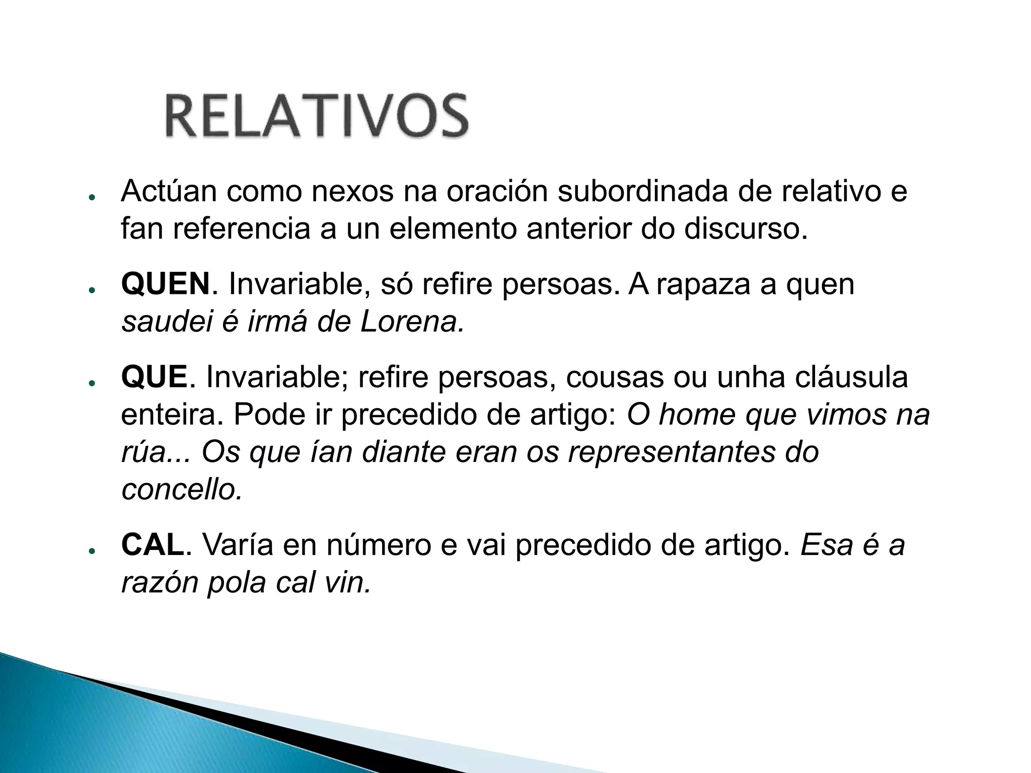 ● Actúan como nexos na oración subordinada de relativo e 
fan referencia a un elemento anterior do discurso. 
● QUEN. Invariable, só refire persoas. A rapaza a quen 
saudei é irmá de Lorena. 
● QUE. Invariable; refire persoas, cousas ou unha cláusula 
enteira. Pode ir precedido de artigo: O home que vimos na 
rúa... Os que ían diante eran os representantes do 
concello. 
● CAL. Varía en número e vai precedido de artigo. Esa é a 
razón pola cal vin. 
 