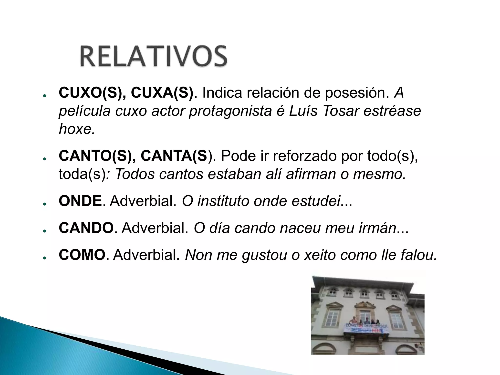 ● CUXO(S), CUXA(S). Indica relación de posesión. A 
película cuxo actor protagonista é Luís Tosar estréase 
hoxe. 
● CANTO(S), CANTA(S). Pode ir reforzado por todo(s), 
toda(s): Todos cantos estaban alí afirman o mesmo. 
● ONDE. Adverbial. O instituto onde estudei... 
● CANDO. Adverbial. O día cando naceu meu irmán... 
● COMO. Adverbial. Non me gustou o xeito como lle falou. 
 