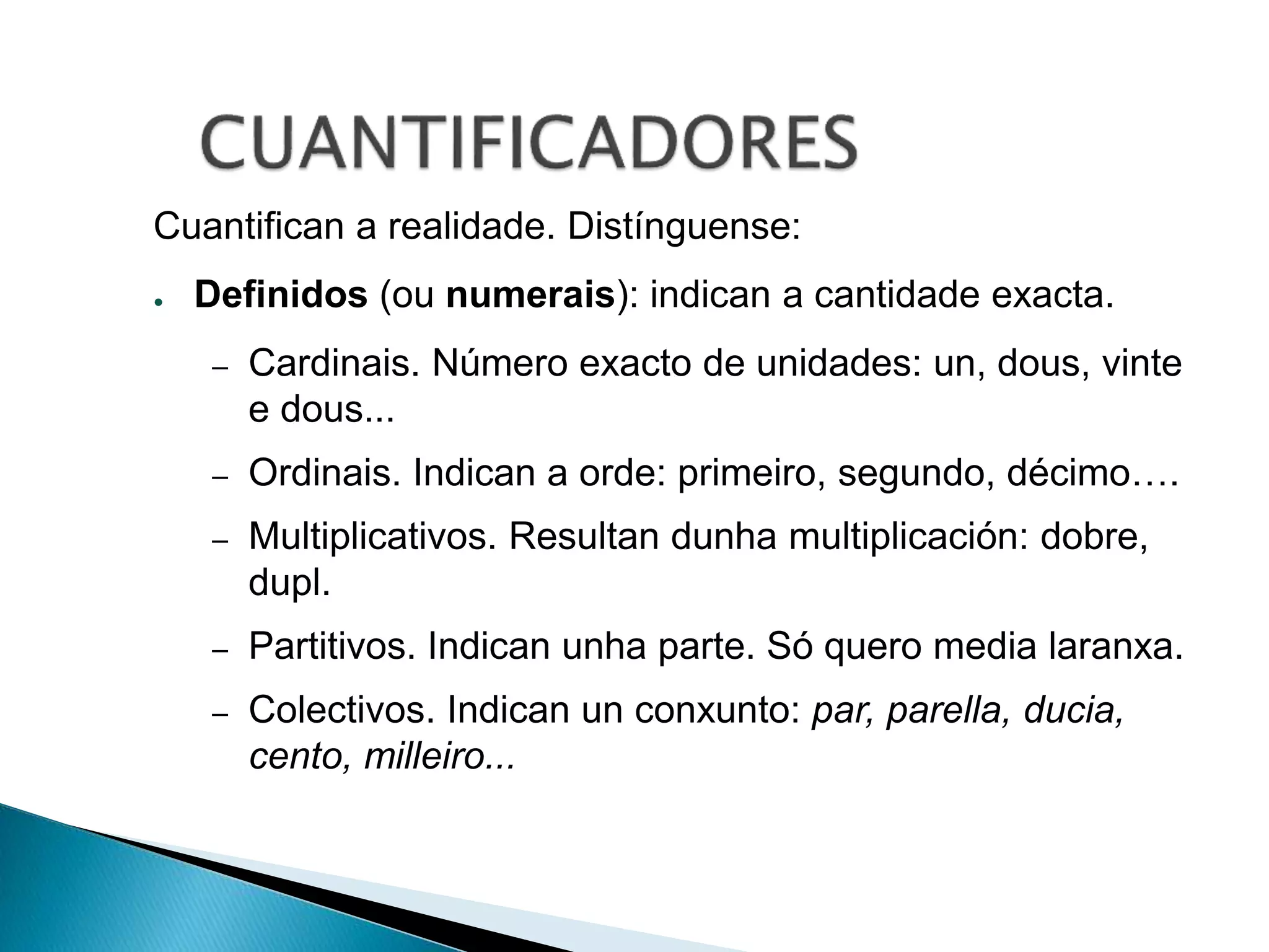 Cuantifican a realidade. Distínguense: 
● Definidos (ou numerais): indican a cantidade exacta. 
– Cardinais. Número exacto de unidades: un, dous, vinte 
e dous... 
– Ordinais. Indican a orde: primeiro, segundo, décimo…. 
– Multiplicativos. Resultan dunha multiplicación: dobre, 
dupl. 
– Partitivos. Indican unha parte. Só quero media laranxa. 
– Colectivos. Indican un conxunto: par, parella, ducia, 
cento, milleiro... 
 